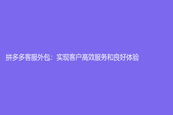 拼多多客服外包：實現客戶高效服務和良好體驗