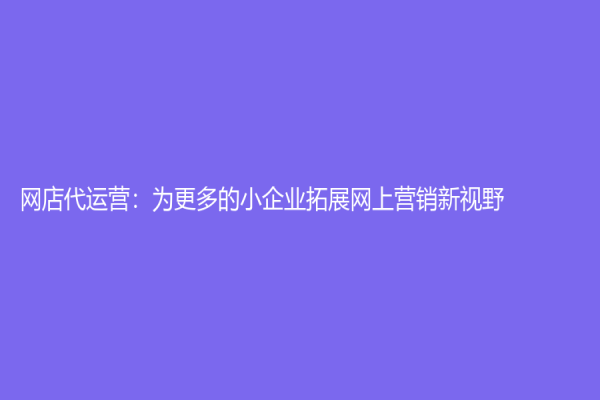 網(wǎng)店代運(yùn)營(yíng)：為更多的小企業(yè)拓展網(wǎng)上營(yíng)銷新視野