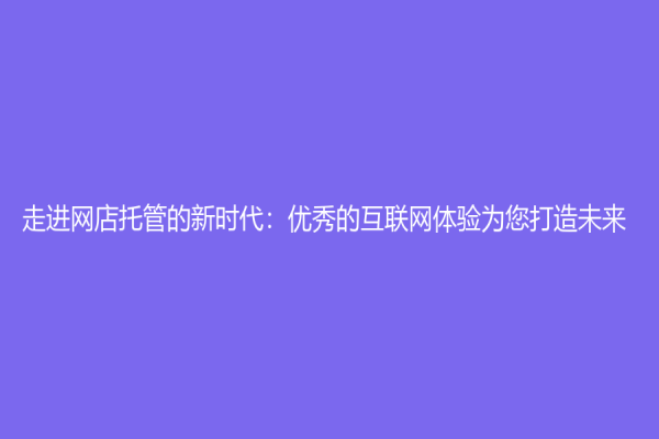 走進(jìn)網(wǎng)店托管的新時(shí)代：優(yōu)秀的互聯(lián)網(wǎng)體驗(yàn)為您打造未來