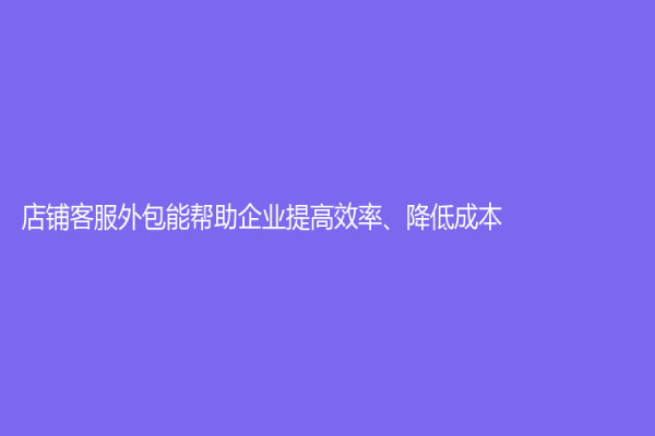 店鋪客服外包能幫助企業提高效率、降低成本