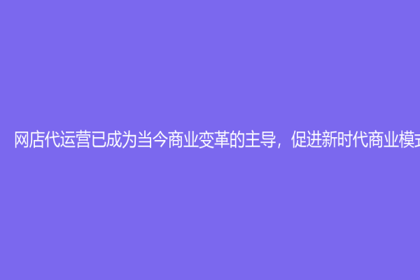 網店代運營已成為當今商業變革的主導，促進新時代商業模式的發展