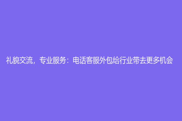 禮貌交流，專業服務：電話客服外包給行業帶去更多機會