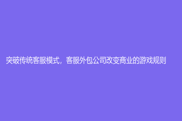 突破傳統客服模式，客服外包公司改變商業的游戲規則