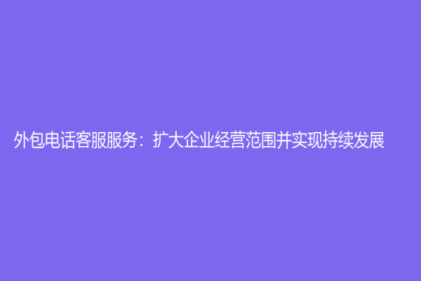 外包電話客服服務：擴大企業經營范圍并實現持續發展