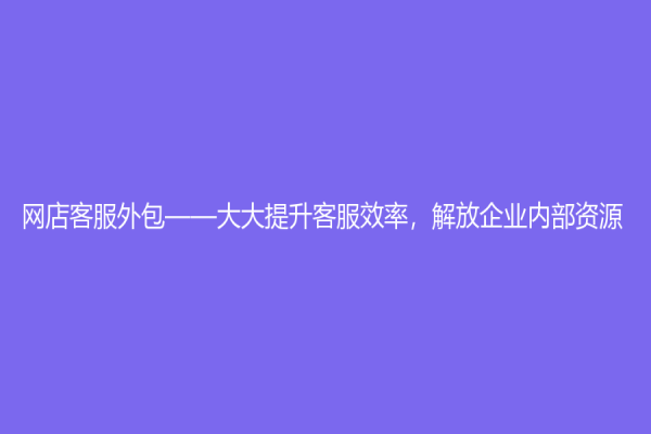 網(wǎng)店客服外包——大大提升客服效率，解放企業(yè)內(nèi)部資源