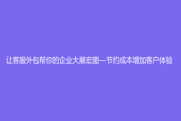 讓客服外包幫你的企業大展宏圖—節約成本增加客戶體驗
