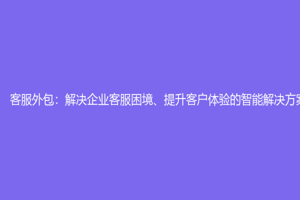 客服外包：解決企業客服困境、提升客戶體驗的智能解決方案