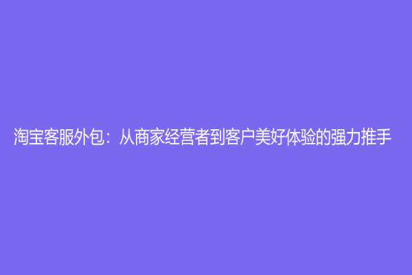 淘寶客服外包：從商家經營者到客戶美好體驗的強力推手