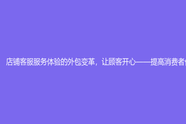 店鋪客服服務體驗的外包變革，讓顧客開心——提高消費者體驗程度