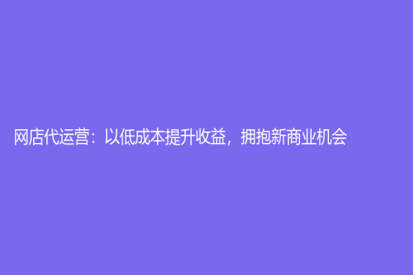 網(wǎng)店代運(yùn)營：以低成本提升收益，擁抱新商業(yè)機(jī)會(huì)