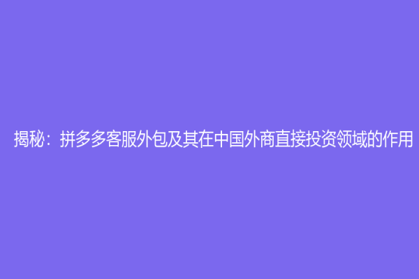 揭秘：拼多多客服外包及其在中國外商直接投資領域的作用