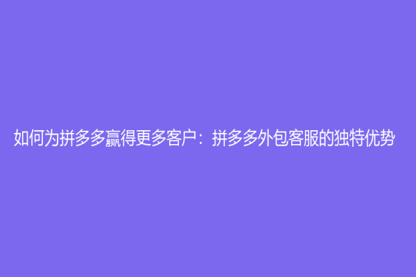 如何為拼多多贏得更多客戶：拼多多外包客服的獨特優勢