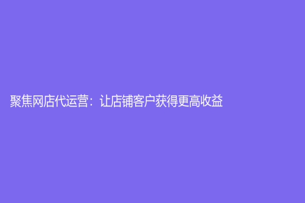 聚焦網店代運營：讓店鋪客戶獲得更高收益