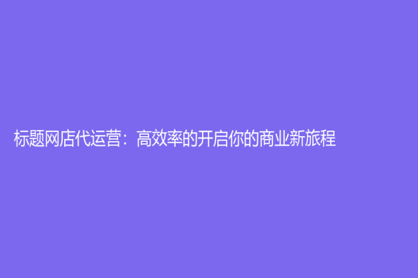 標(biāo)題網(wǎng)店代運(yùn)營：高效率的開啟你的商業(yè)新旅程