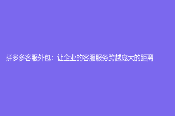 拼多多客服外包：讓企業的客服服務跨越龐大的距離