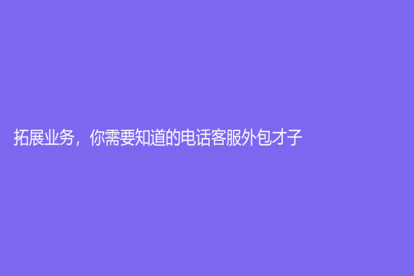 拓展業務，你需要知道的電話客服外包才子