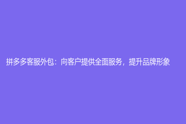 拼多多客服外包：向客戶提供全面服務，提升品牌形象