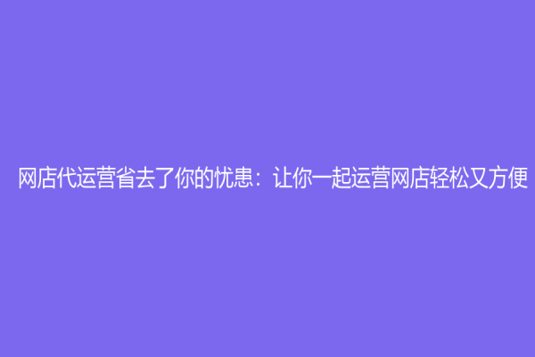 網店代運營省去了你的憂患：讓你一起運營網店輕松又方便
