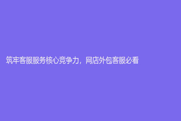 筑牢客服服務核心競爭力，網店外包客服必看