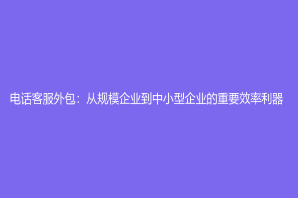 電話客服外包：從規(guī)模企業(yè)到中小型企業(yè)的重要效率利器