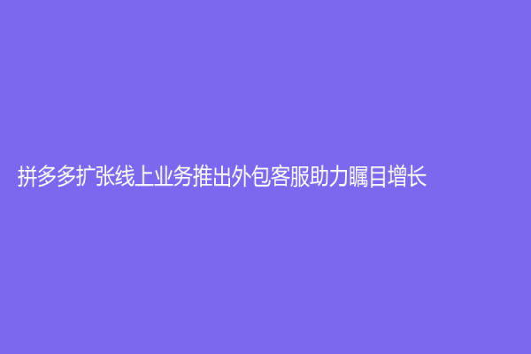 拼多多擴張線上業(yè)務(wù)推出外包客服助力矚目增長