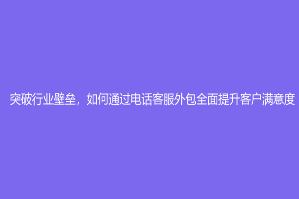 突破行業壁壘，如何通過電話客服外包全面提升客戶滿意度