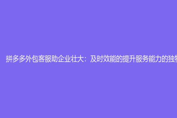拼多多外包客服助企業壯大：及時效能的提升服務能力的獨特方式