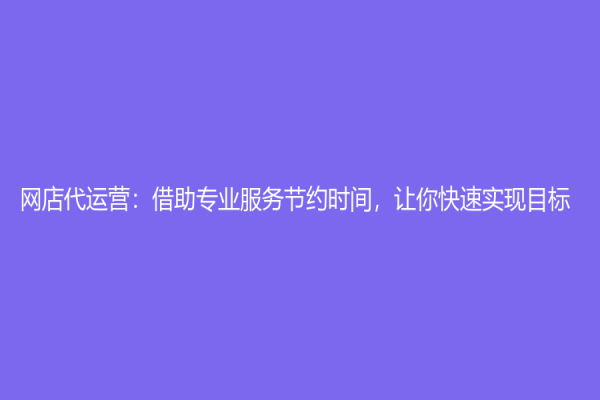 網店代運營：借助專業服務節約時間，讓你快速實現目標