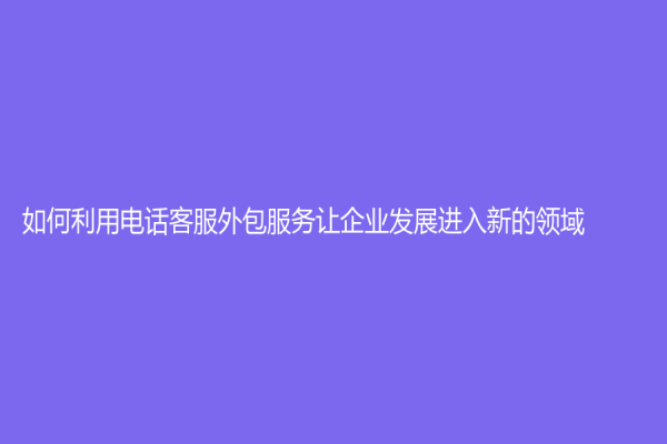 如何利用電話客服外包服務讓企業發展進入新的領域?