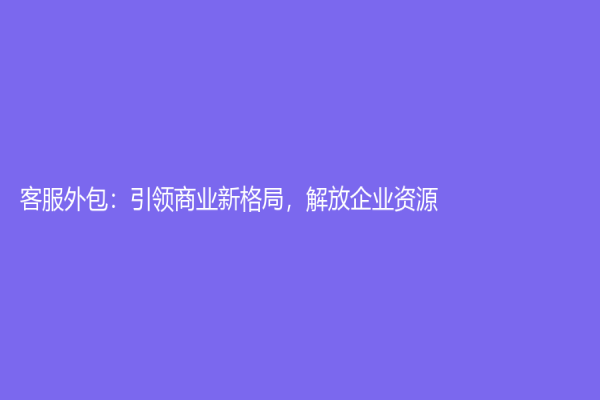 客服外包：引領商業新格局，解放企業資源