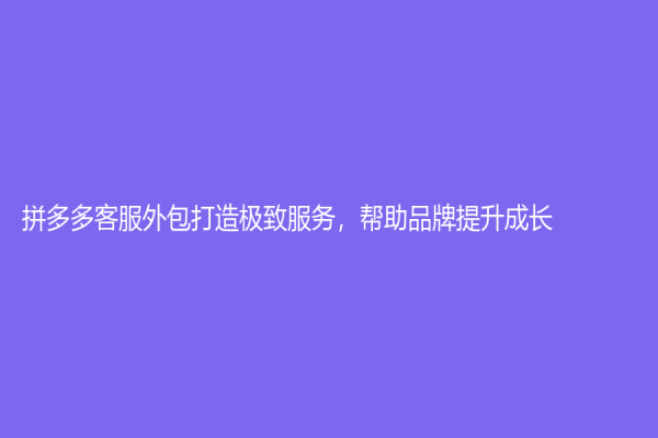 拼多多客服外包打造極致服務(wù)，幫助品牌提升成長