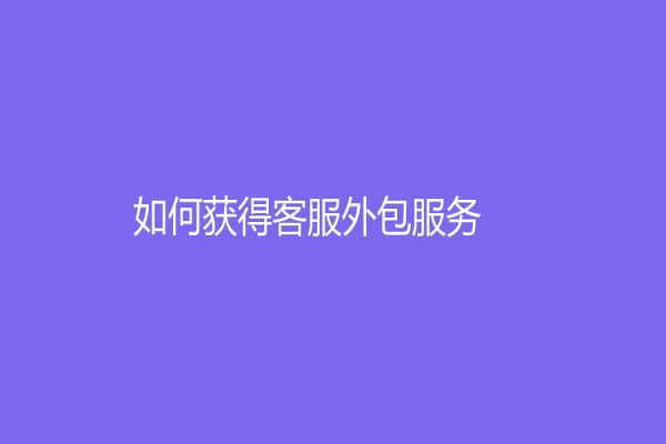 如何獲得客服外包服務(wù)？企業(yè)如何從客服外包服務(wù)中受益