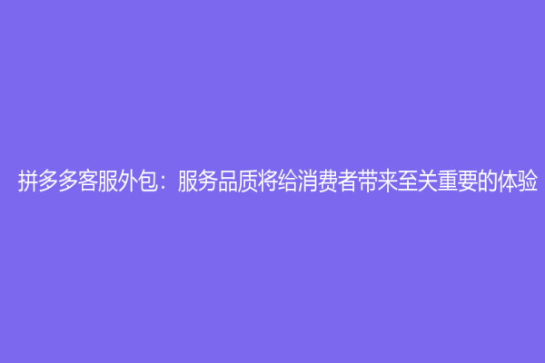 拼多多客服外包：服務(wù)品質(zhì)將給消費者帶來至關(guān)重要的體驗