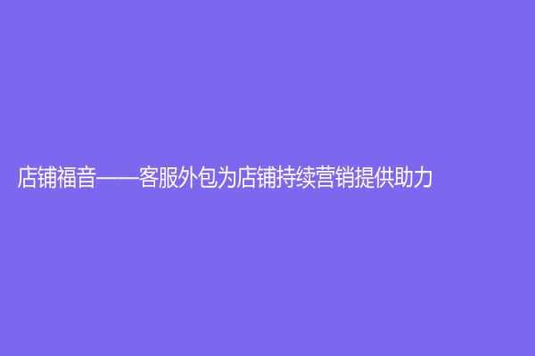 店鋪福音——客服外包為店鋪持續(xù)營(yíng)銷提供助力