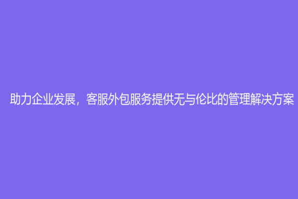 助力企業(yè)發(fā)展，客服外包服務(wù)提供無與倫比的管理解決方案！