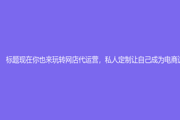 標題現在你也來玩轉網店代運營，私人定制讓自己成為電商達人！