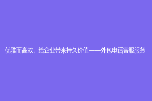 優雅而高效，給企業帶來持久價值——外包電話客服服務