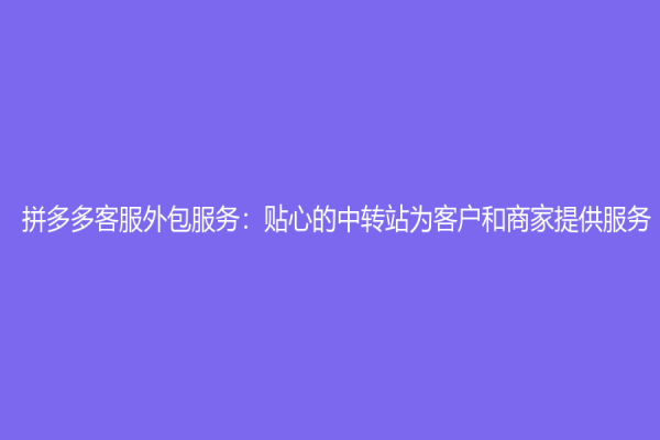 拼多多客服外包服務：貼心的中轉(zhuǎn)站為客戶和商家提供服務