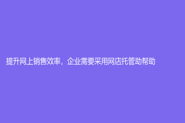 提升網上銷售效率，企業需要采用網店托管助幫助