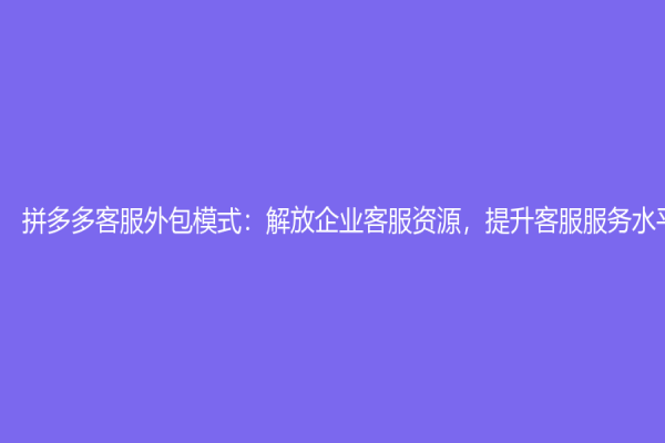 拼多多客服外包模式：解放企業(yè)客服資源，提升客服服務(wù)水平