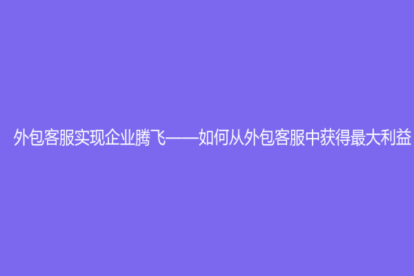 外包客服實(shí)現(xiàn)企業(yè)騰飛——如何從外包客服中獲得最大利益