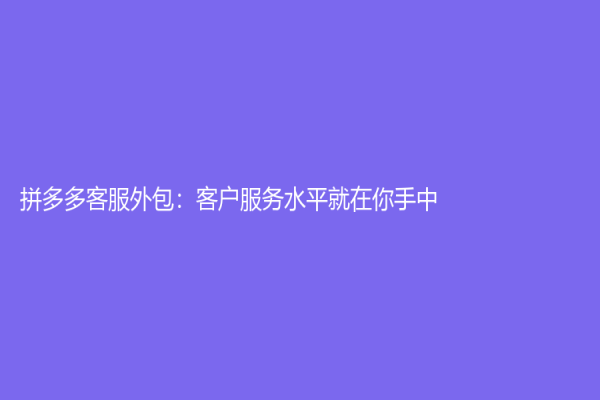 拼多多客服外包：客戶服務(wù)水平就在你手中